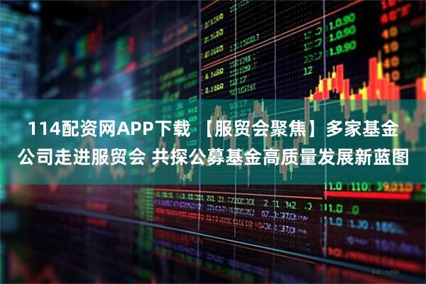 114配资网APP下载 【服贸会聚焦】多家基金公司走进服贸会 共探公募基金高质量发展新蓝图