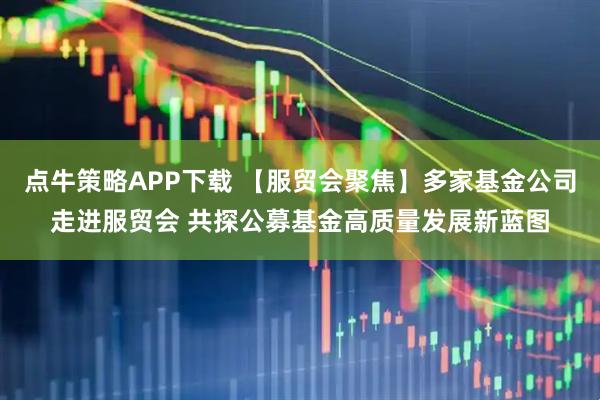 点牛策略APP下载 【服贸会聚焦】多家基金公司走进服贸会 共探公募基金高质量发展新蓝图