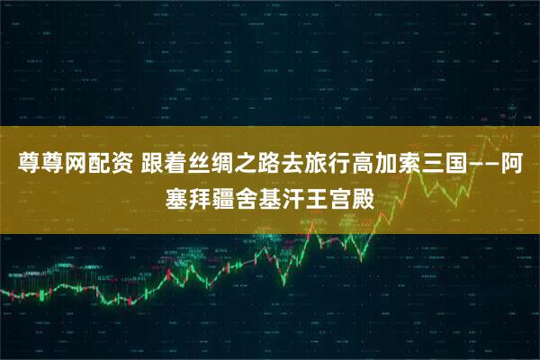 尊尊网配资 跟着丝绸之路去旅行高加索三国——阿塞拜疆舍基汗王宫殿