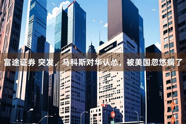 富途证券 突发，马科斯对华认怂，被美国忽悠瘸了