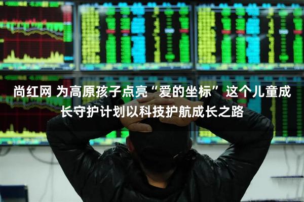 尚红网 为高原孩子点亮“爱的坐标” 这个儿童成长守护计划以科技护航成长之路