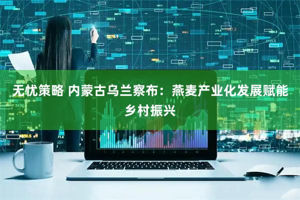 无忧策略 内蒙古乌兰察布：燕麦产业化发展赋能乡村振兴