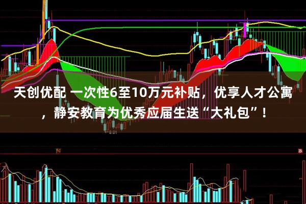 天创优配 一次性6至10万元补贴，优享人才公寓，静安教育为优秀应届生送“大礼包”！