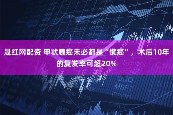 晟红网配资 甲状腺癌未必都是“懒癌”，术后10年的复发率可超20%
