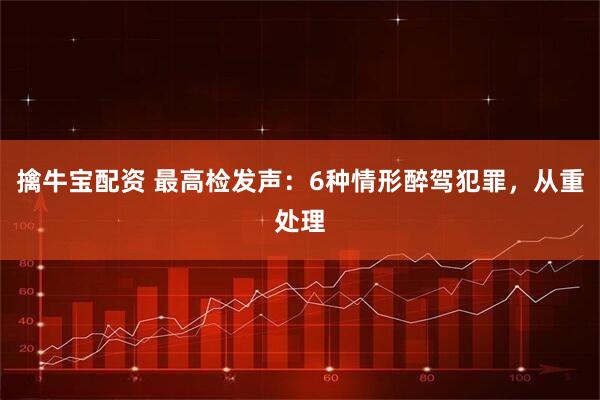 擒牛宝配资 最高检发声：6种情形醉驾犯罪，从重处理