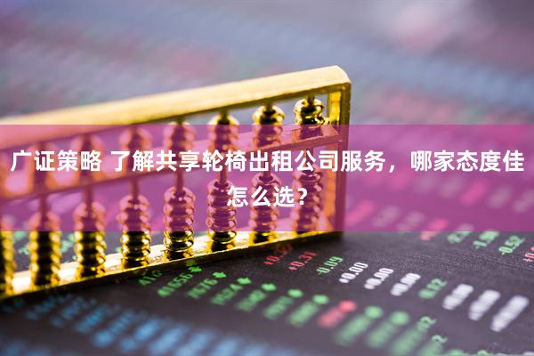 广证策略 了解共享轮椅出租公司服务，哪家态度佳怎么选？