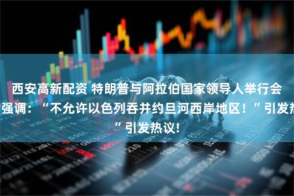 西安高新配资 特朗普与阿拉伯国家领导人举行会面时强调：“不允许以色列吞并约旦河西岸地区！”引发热议!