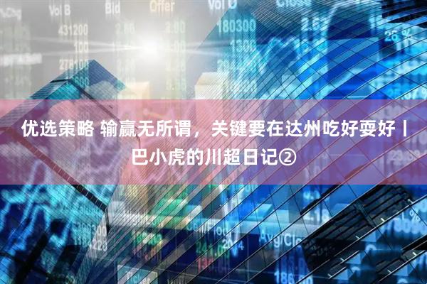 优选策略 输赢无所谓，关键要在达州吃好耍好丨巴小虎的川超日记②
