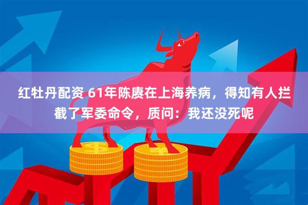 红牡丹配资 61年陈赓在上海养病，得知有人拦截了军委命令，质问：我还没死呢