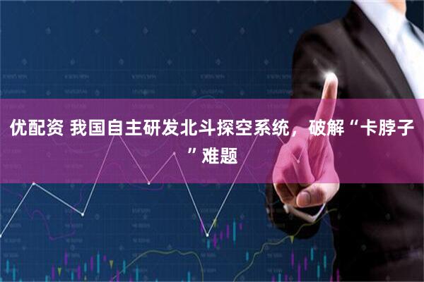 优配资 我国自主研发北斗探空系统，破解“卡脖子”难题