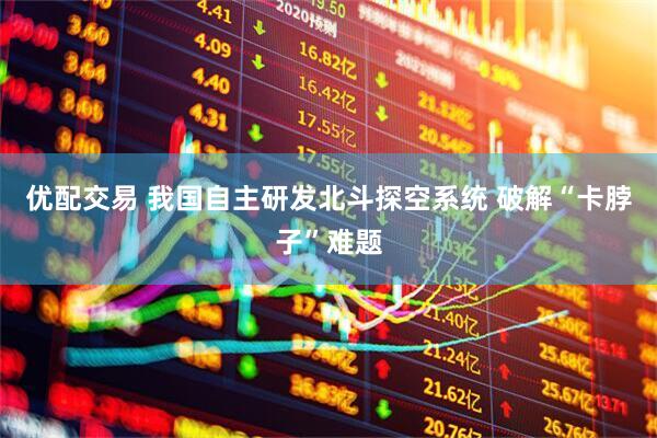 优配交易 我国自主研发北斗探空系统 破解“卡脖子”难题