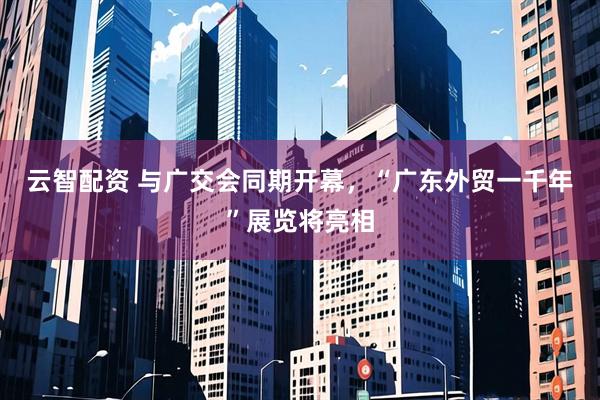 云智配资 与广交会同期开幕，“广东外贸一千年”展览将亮相