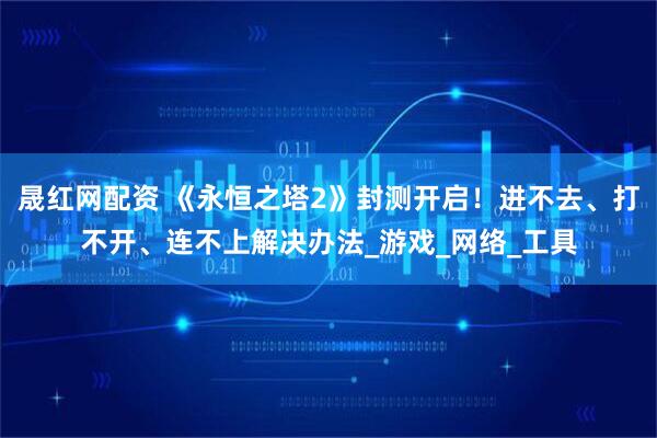 晟红网配资 《永恒之塔2》封测开启！进不去、打不开、连不上解决办法_游戏_网络_工具