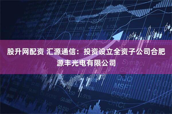 股升网配资 汇源通信：投资设立全资子公司合肥源丰光电有限公司