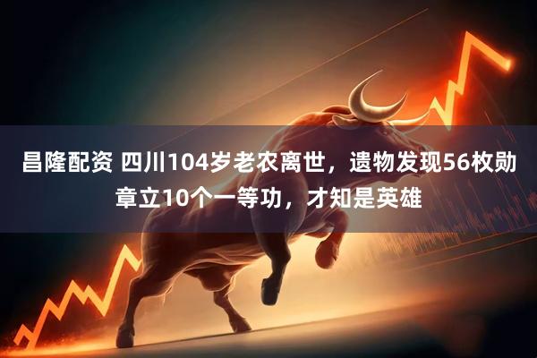 昌隆配资 四川104岁老农离世，遗物发现56枚勋章立10个一等功，才知是英雄