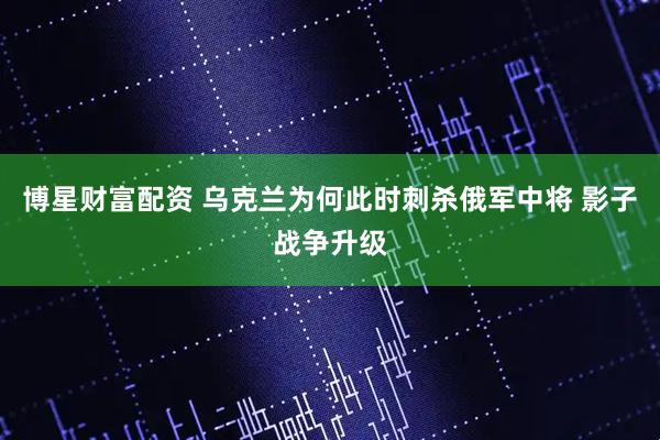 博星财富配资 乌克兰为何此时刺杀俄军中将 影子战争升级